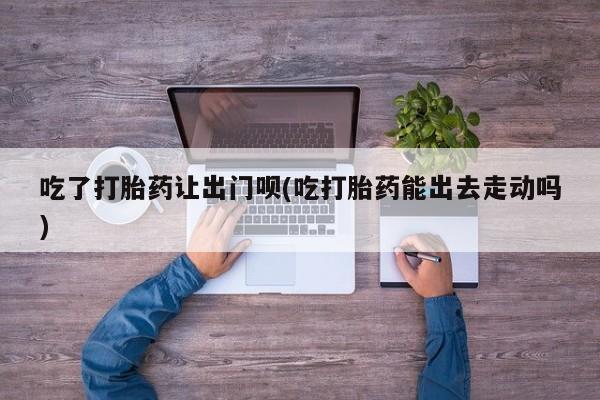 网上怎么购买流产药吃了打胎药让出门呗(吃打胎药能出去走动吗)