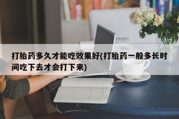 网上怎么购买流产药打胎药多久才能吃效果好(打胎药一般多长时间吃下去才会打下来)