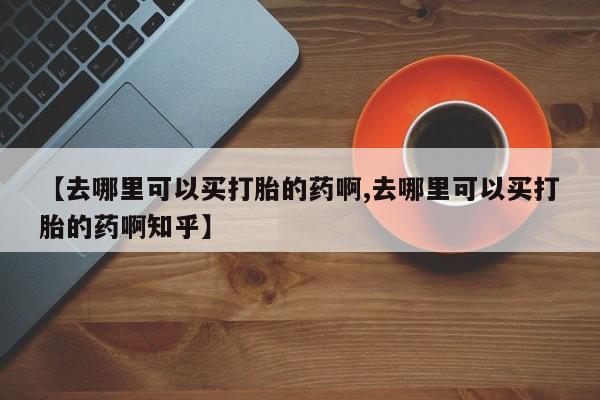 网上怎么购买流产药【去哪里可以买打胎的药啊,去哪里可以买打胎的药啊知乎】