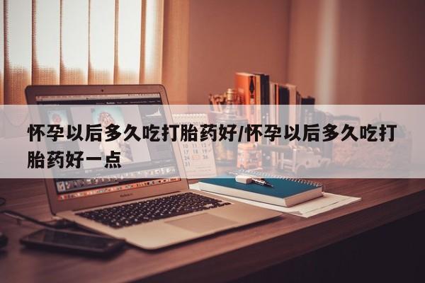 网上怎么购买流产药怀孕以后多久吃打胎药好/怀孕以后多久吃打胎药好一点