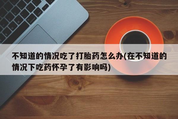 网上怎么购买流产药不知道的情况吃了打胎药怎么办(在不知道的情况下吃药怀孕了有影响吗)