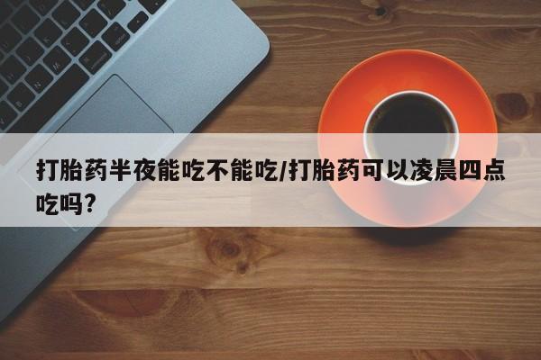 网上怎么购买流产药打胎药半夜能吃不能吃/打胎药可以凌晨四点吃吗?