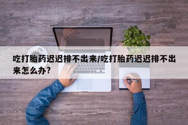 网上怎么购买流产药吃打胎药迟迟排不出来/吃打胎药迟迟排不出来怎么办?