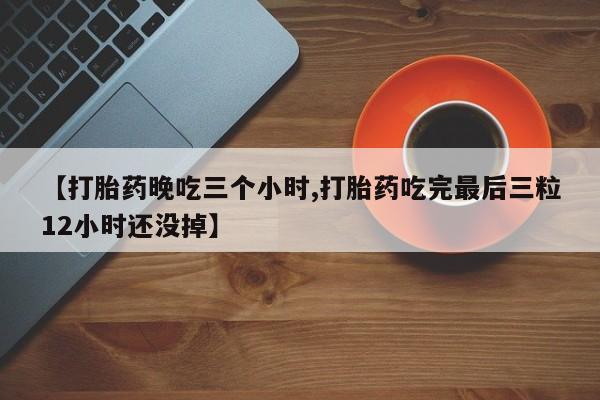 网上怎么购买流产药【打胎药晚吃三个小时,打胎药吃完最后三粒12小时还没掉】