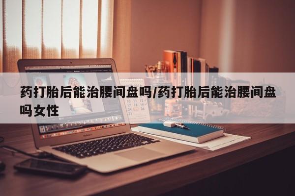 网上怎么购买流产药药打胎后能治腰间盘吗/药打胎后能治腰间盘吗女性