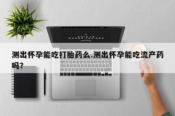 网上怎么购买流产药测出怀孕能吃打胎药么.测出怀孕能吃流产药吗？