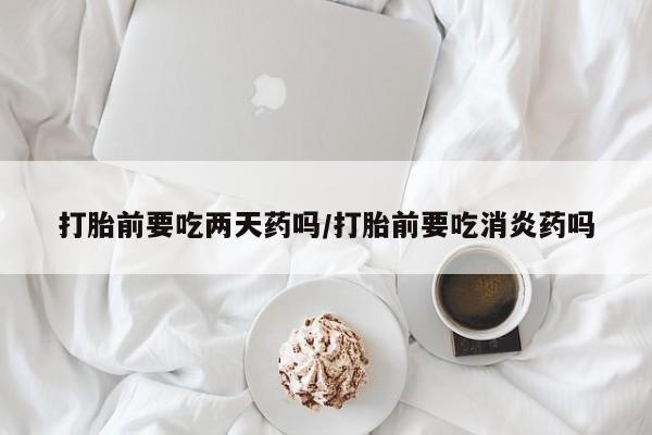 网上怎么购买流产药打胎前要吃两天药吗/打胎前要吃消炎药吗