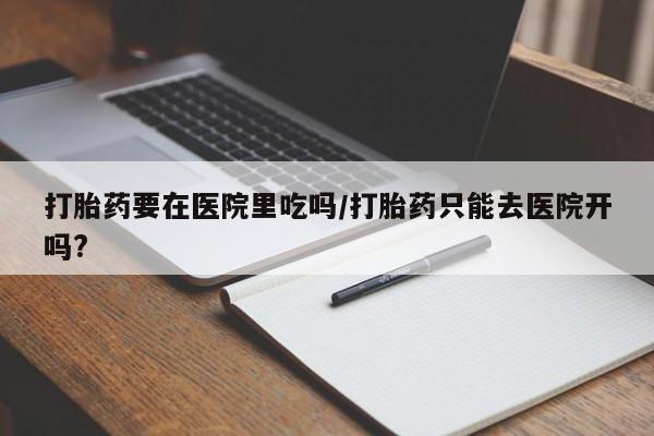 网上怎么购买流产药打胎药要在医院里吃吗/打胎药只能去医院开吗?