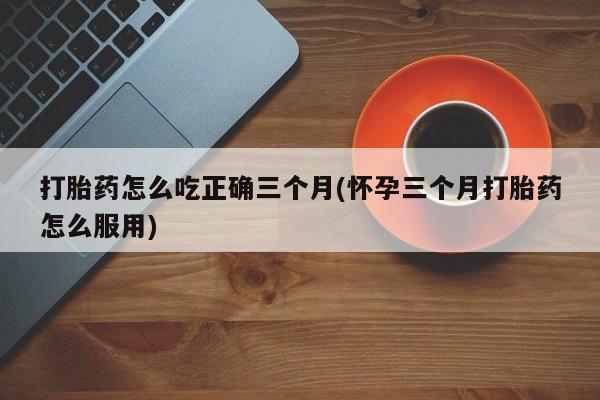 网上怎么购买流产药打胎药怎么吃正确三个月(怀孕三个月打胎药怎么服用)