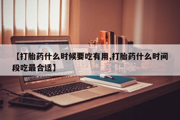 网上怎么购买流产药【打胎药什么时候要吃有用,打胎药什么时间段吃最合适】