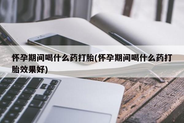 网上怎么购买流产药怀孕期间喝什么药打胎(怀孕期间喝什么药打胎效果好)