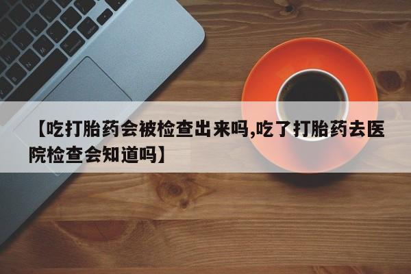 网上怎么购买流产药【吃打胎药会被检查出来吗,吃了打胎药去医院检查会知道吗】