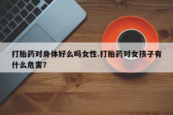 网上怎么购买流产药打胎药对身体好么吗女性.打胎药对女孩子有什么危害？