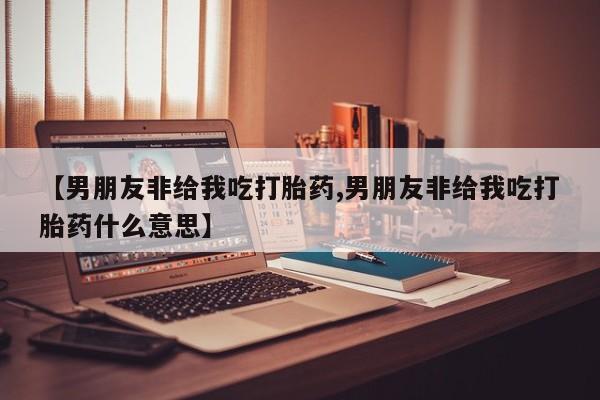 网上怎么购买流产药【男朋友非给我吃打胎药,男朋友非给我吃打胎药什么意思】