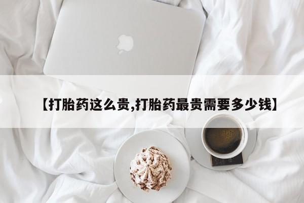 网上怎么购买流产药【打胎药这么贵,打胎药最贵需要多少钱】