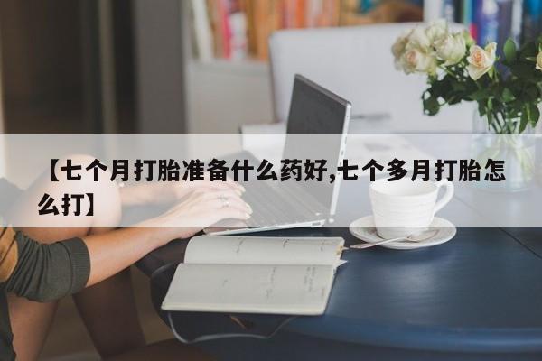 网上怎么购买流产药【七个月打胎准备什么药好,七个多月打胎怎么打】