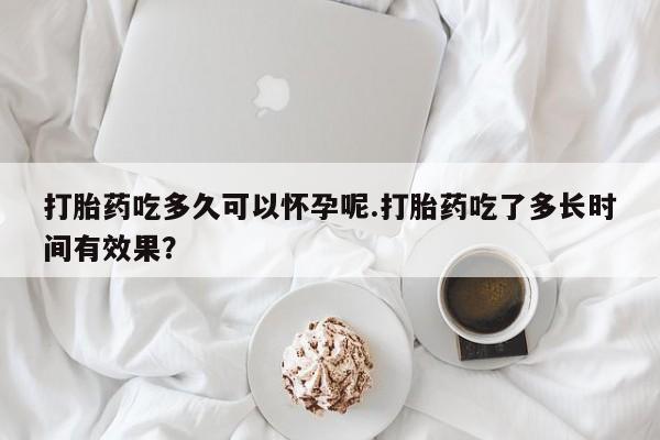 网上怎么购买流产药打胎药吃多久可以怀孕呢.打胎药吃了多长时间有效果？