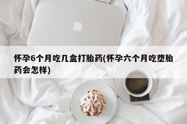 网上怎么购买流产药怀孕6个月吃几盒打胎药(怀孕六个月吃堕胎药会怎样)