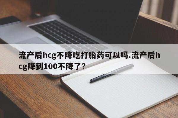 网上怎么购买流产药流产后hcg不降吃打胎药可以吗.流产后hcg降到100不降了？