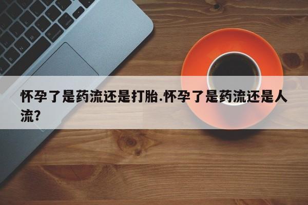 网上怎么购买流产药怀孕了是药流还是打胎.怀孕了是药流还是人流？