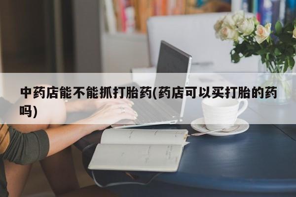 网上怎么购买流产药中药店能不能抓打胎药(药店可以买打胎的药吗)