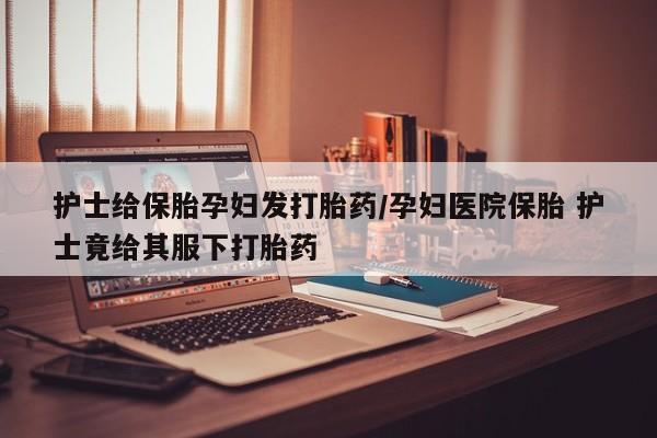 网上怎么购买流产药护士给保胎孕妇发打胎药/孕妇医院保胎 护士竟给其服下打胎药
