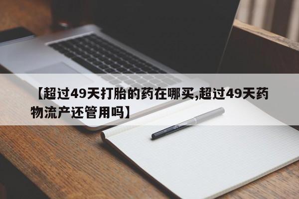 网上怎么购买流产药【超过49天打胎的药在哪买,超过49天药物流产还管用吗】