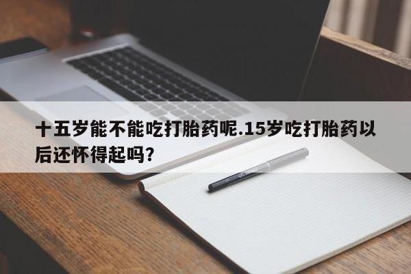网上怎么购买流产药十五岁能不能吃打胎药呢.15岁吃打胎药以后还怀得起吗？