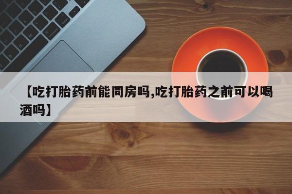 网上怎么购买流产药【吃打胎药前能同房吗,吃打胎药之前可以喝酒吗】
