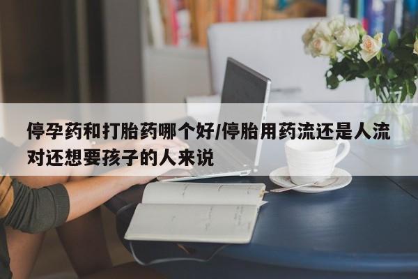 网上怎么购买流产药停孕药和打胎药哪个好/停胎用药流还是人流对还想要孩子的人来说