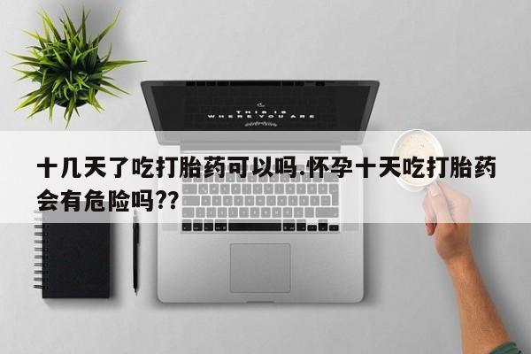 网上怎么购买流产药十几天了吃打胎药可以吗.怀孕十天吃打胎药会有危险吗?？