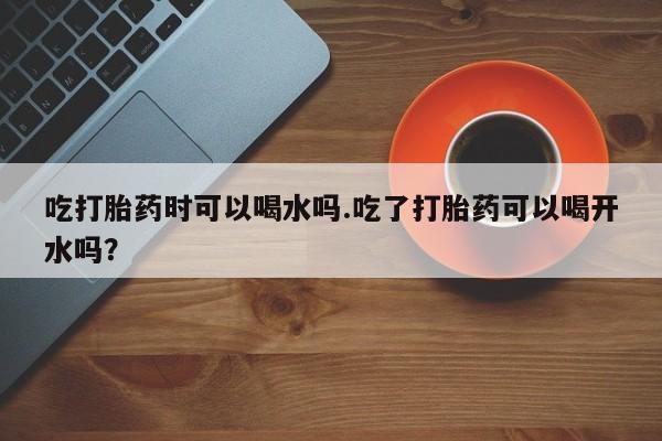 网上怎么购买流产药吃打胎药时可以喝水吗.吃了打胎药可以喝开水吗？