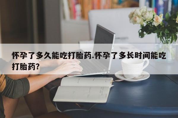 网上怎么购买流产药怀孕了多久能吃打胎药.怀孕了多长时间能吃打胎药？