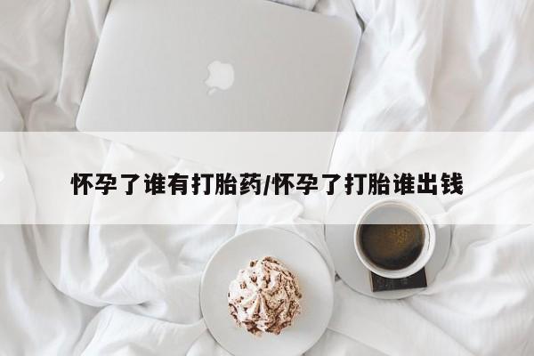 网上怎么购买流产药怀孕了谁有打胎药/怀孕了打胎谁出钱