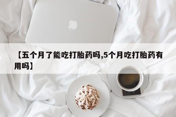 网上怎么购买流产药【五个月了能吃打胎药吗,5个月吃打胎药有用吗】