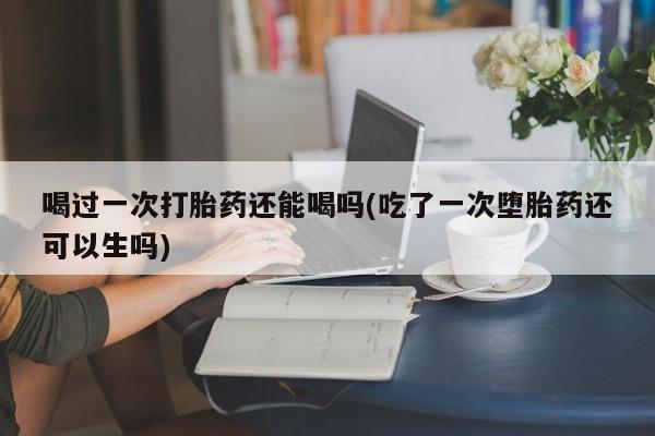 网上怎么购买流产药喝过一次打胎药还能喝吗(吃了一次堕胎药还可以生吗)