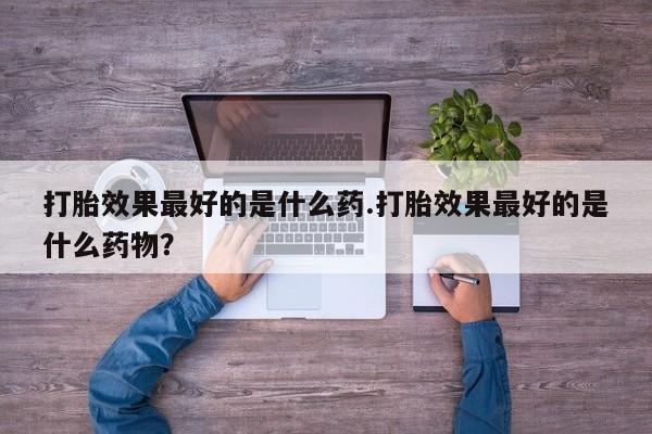 网上怎么购买流产药打胎效果最好的是什么药.打胎效果最好的是什么药物？