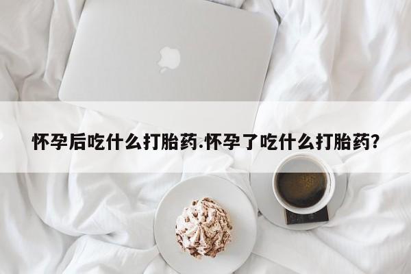 网上怎么购买流产药怀孕后吃什么打胎药.怀孕了吃什么打胎药？