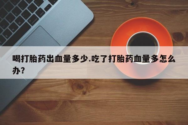 网上怎么购买流产药喝打胎药出血量多少.吃了打胎药血量多怎么办？