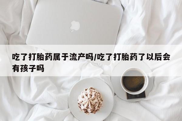 网上怎么购买流产药吃了打胎药属于流产吗/吃了打胎药了以后会有孩子吗