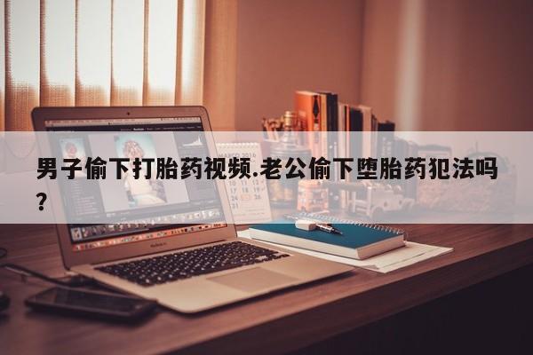 网上怎么购买流产药男子偷下打胎药视频.老公偷下堕胎药犯法吗？