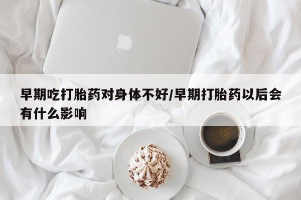 网上怎么购买流产药早期吃打胎药对身体不好/早期打胎药以后会有什么影响