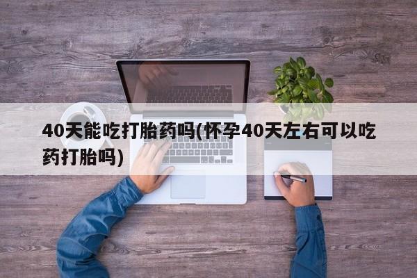 网上怎么购买流产药40天能吃打胎药吗(怀孕40天左右可以吃药打胎吗)
