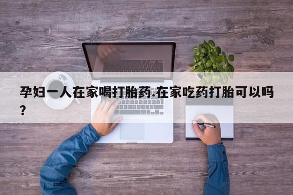 网上怎么购买流产药孕妇一人在家喝打胎药.在家吃药打胎可以吗？
