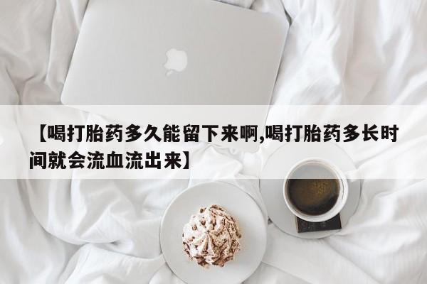 网上怎么购买流产药【喝打胎药多久能留下来啊,喝打胎药多长时间就会流血流出来】