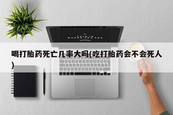 网上怎么购买流产药喝打胎药死亡几率大吗(吃打胎药会不会死人)