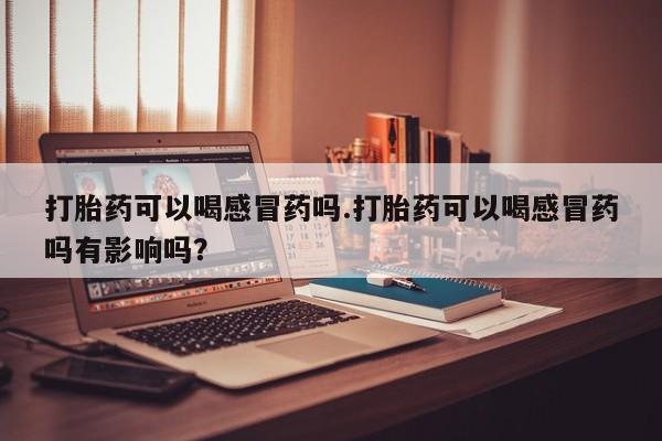 网上怎么购买流产药打胎药可以喝感冒药吗.打胎药可以喝感冒药吗有影响吗？
