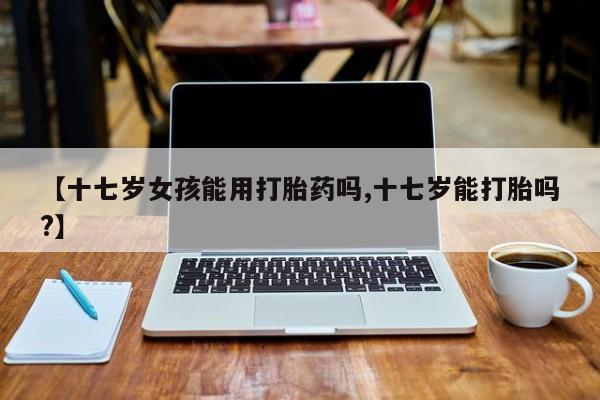 网上怎么购买流产药【十七岁女孩能用打胎药吗,十七岁能打胎吗?】