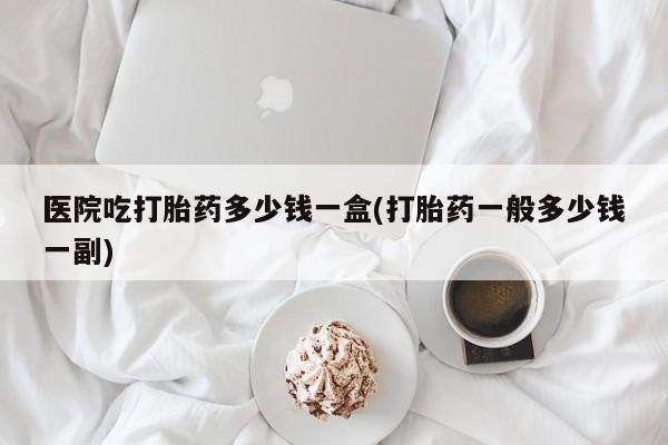 网上怎么购买流产药医院吃打胎药多少钱一盒(打胎药一般多少钱一副)