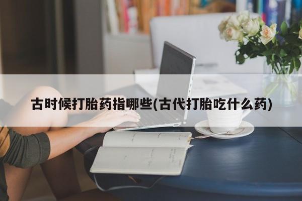 网上怎么购买流产药古时候打胎药指哪些(古代打胎吃什么药)